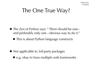 Audrey Roy
                                                       @audreyr



        The One True Way?


• The Zen of Python says: “ There should be one--
  and preferably only one --obvious way to do it.”

  • This is about Python language constructs

• Not applicable to 3rd-party packages
 • e.g. okay to have multiple web frameworks
 