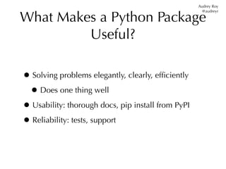 Audrey Roy


What Makes a Python Package
                                                      @audreyr




         Useful?

• Solving problems elegantly, clearly, efﬁciently
 • Does one thing well
• Usability: thorough docs, pip install from PyPI
• Reliability: tests, support
 