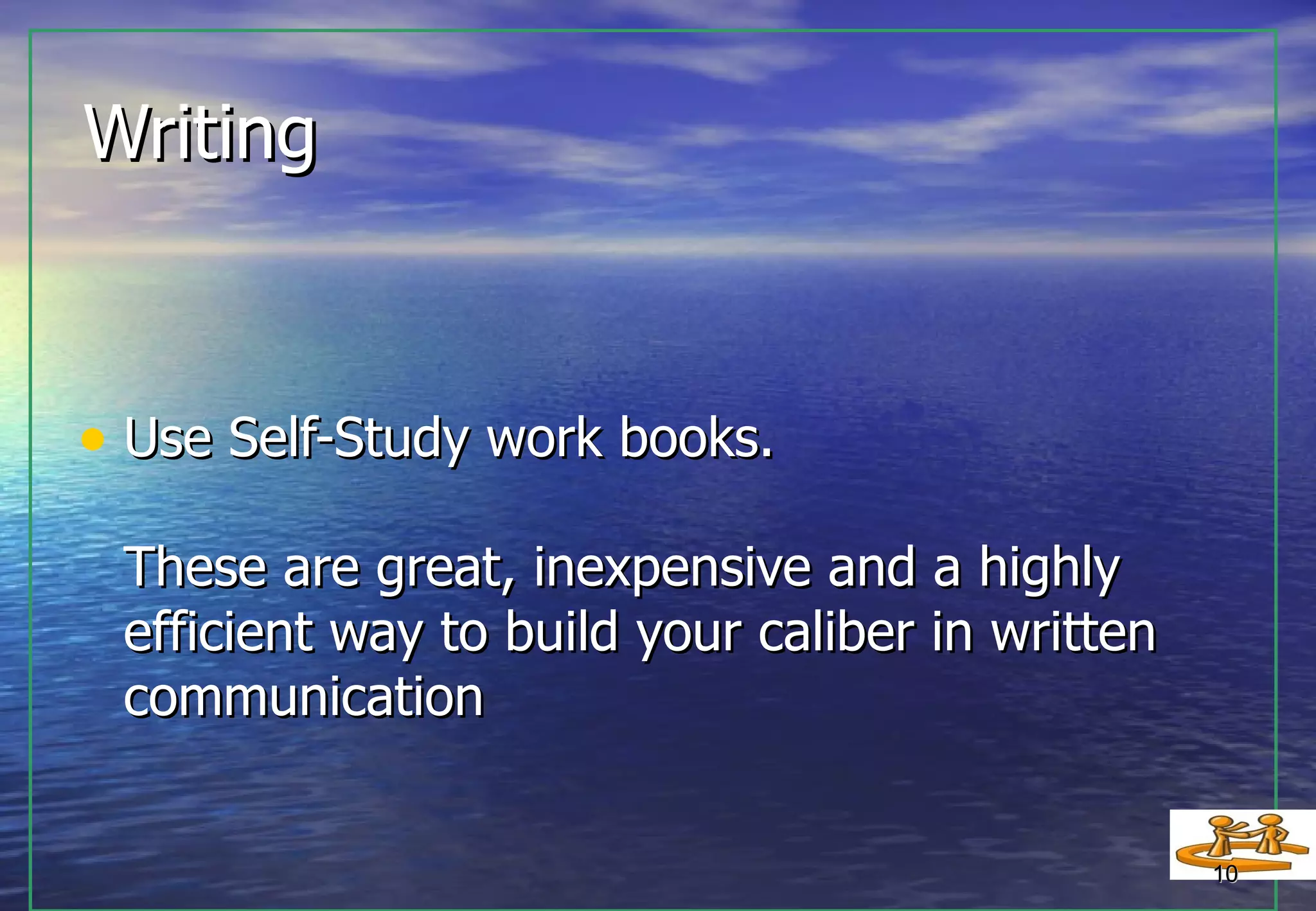 Writing  Use Self-Study work books. These are great, inexpensive and a highly  efficient way to build your caliber in written communication 