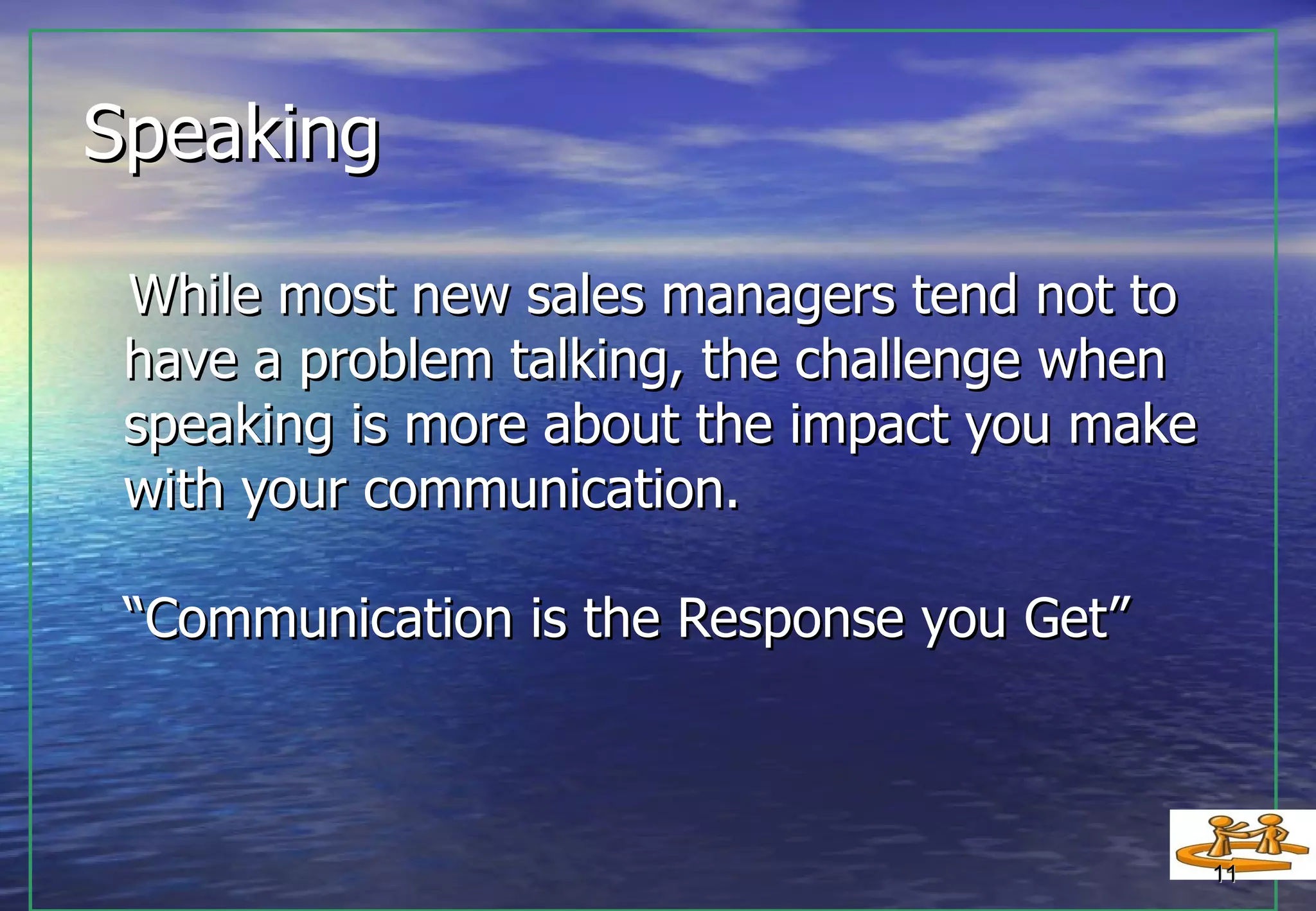Speaking  While most new sales managers tend not to have a problem talking, the challenge when speaking is more about the impact you make with your communication.  “Communication is the Response you Get” 