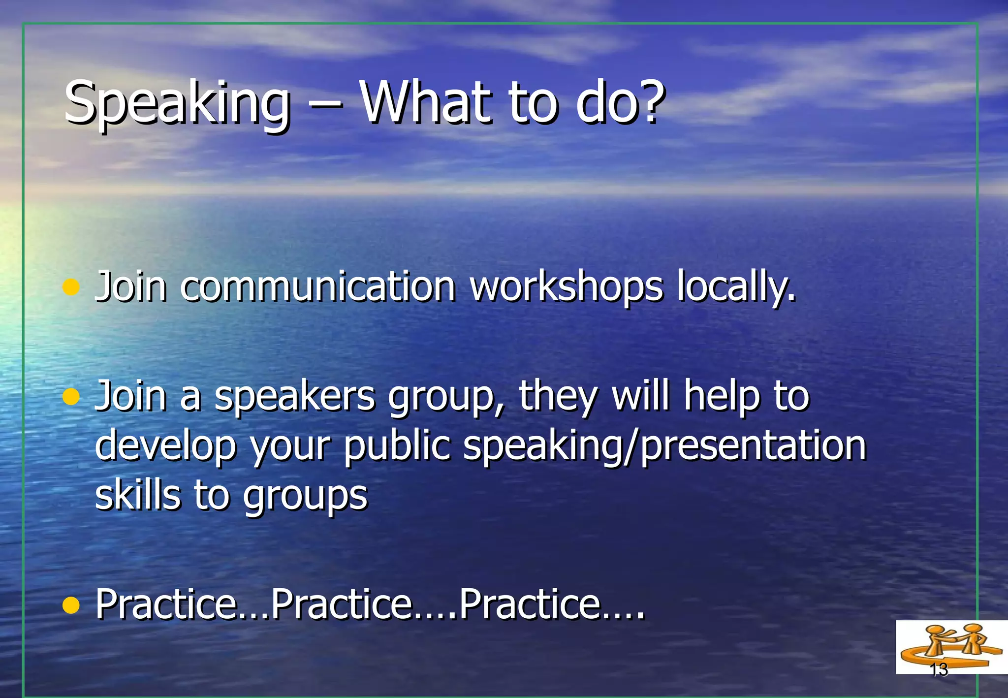 Speaking – What to do? Join communication workshops locally. Join a speakers group, they will help to  develop your public speaking/presentation skills to groups Practice…Practice….Practice…. 