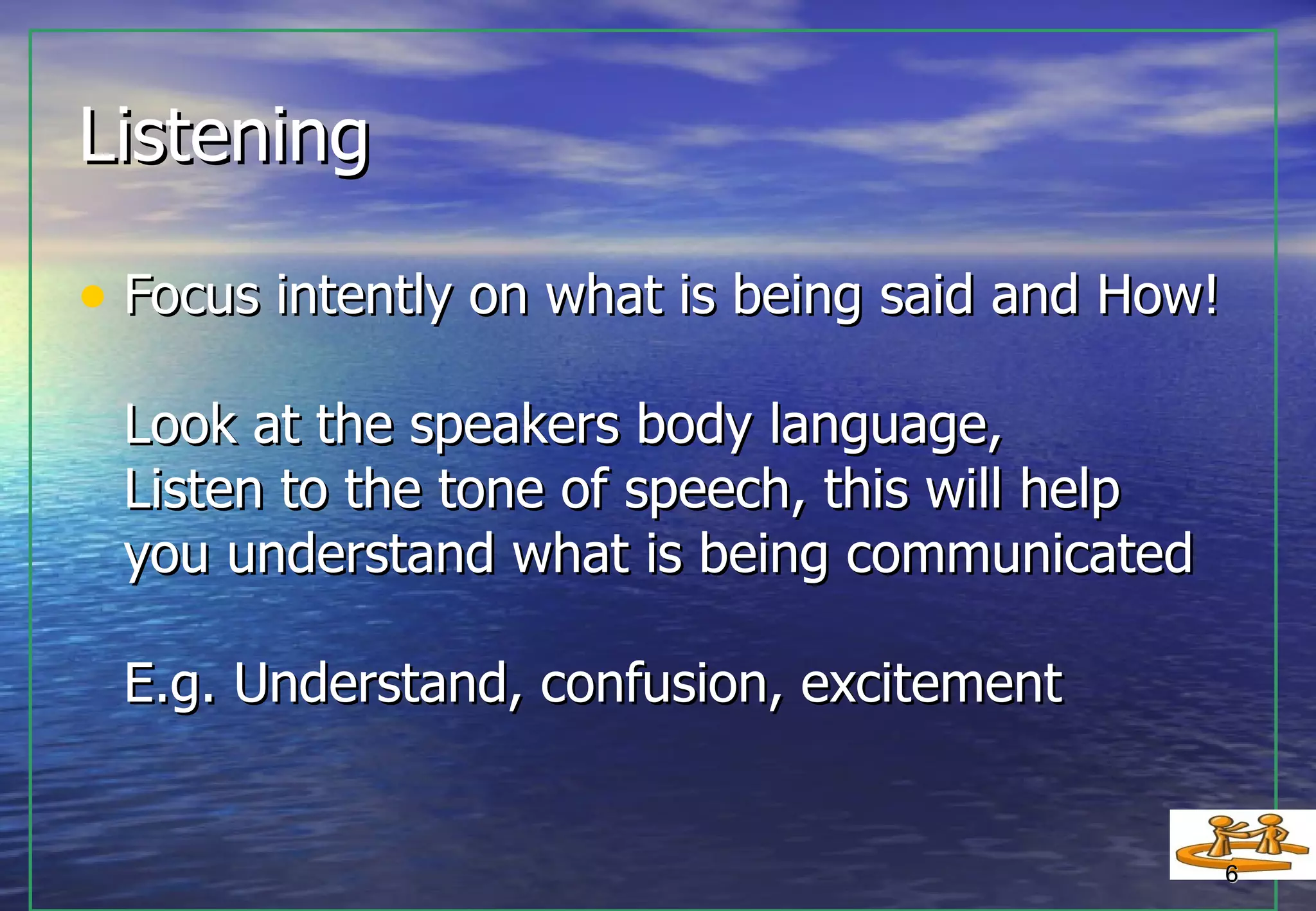 Listening Focus intently on what is being said and How! Look at the speakers body language,  Listen to the tone of speech, this will help  you understand what is being communicated E.g. Understand, confusion, excitement  