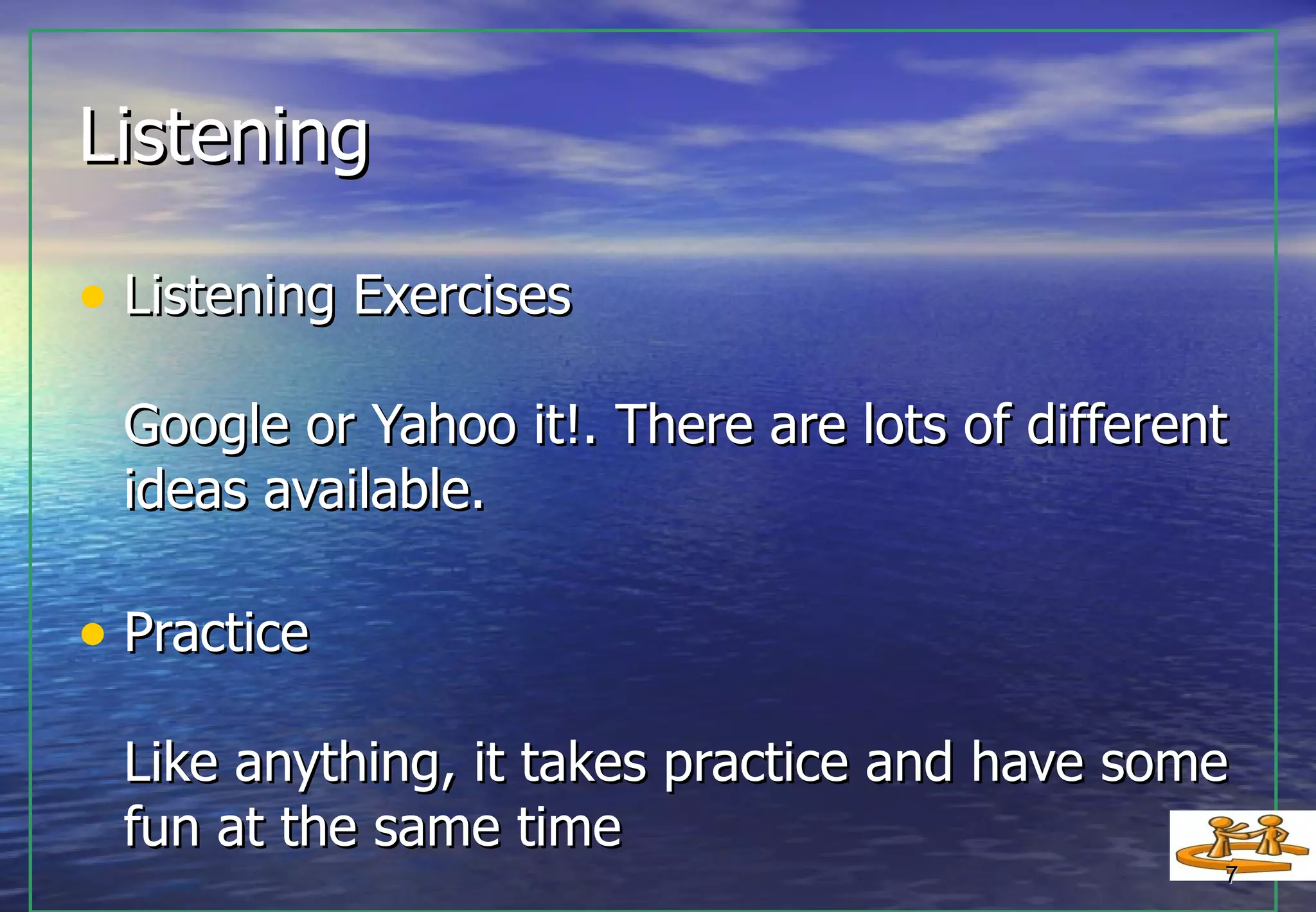 Listening Listening Exercises Google or Yahoo it!. There are lots of different ideas available. Practice Like anything, it takes practice and have some fun at the same time  