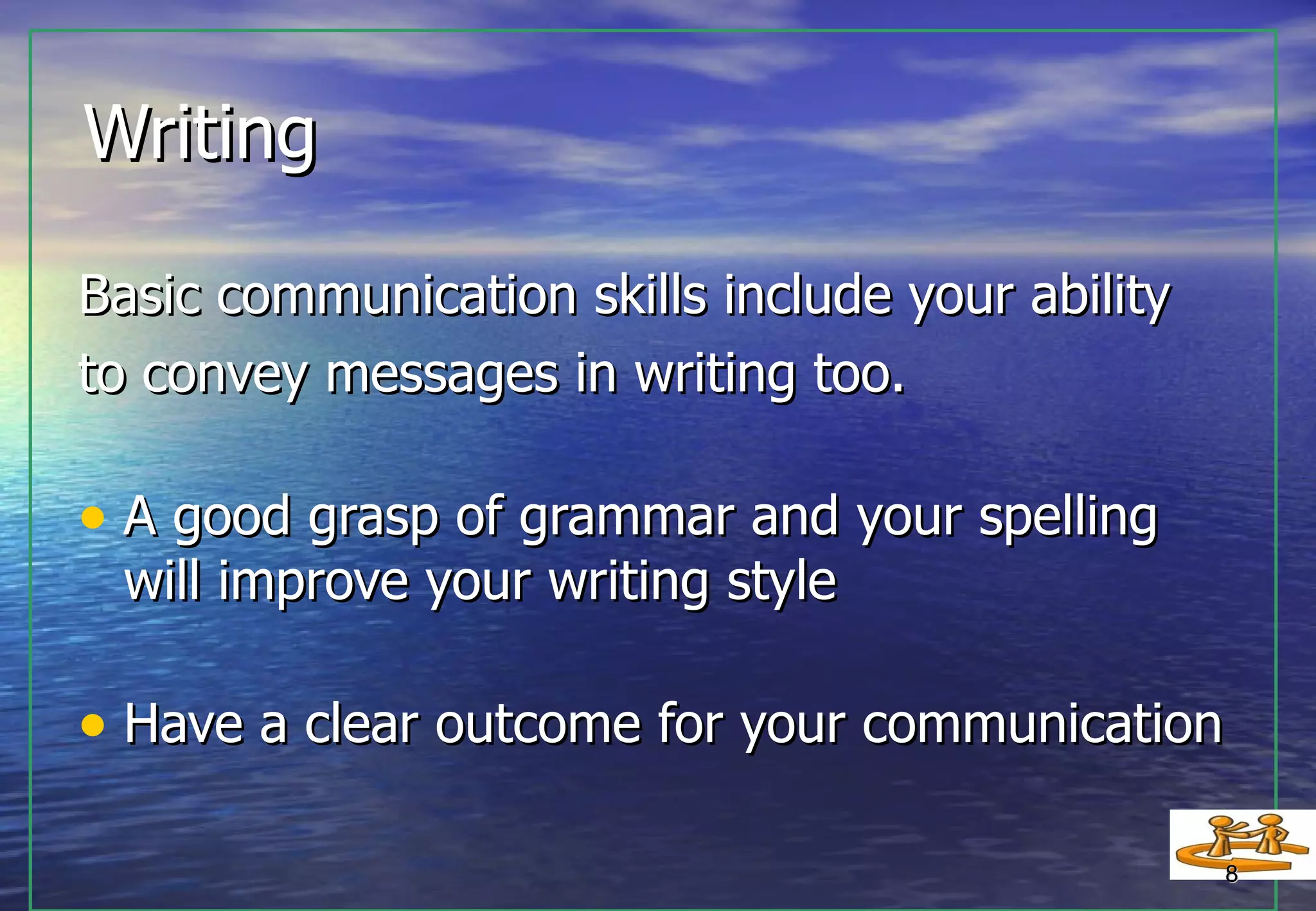 Writing  Basic communication skills include your ability to convey messages in writing too. A good grasp of grammar and your spelling will improve your writing style  Have a clear outcome for your communication 