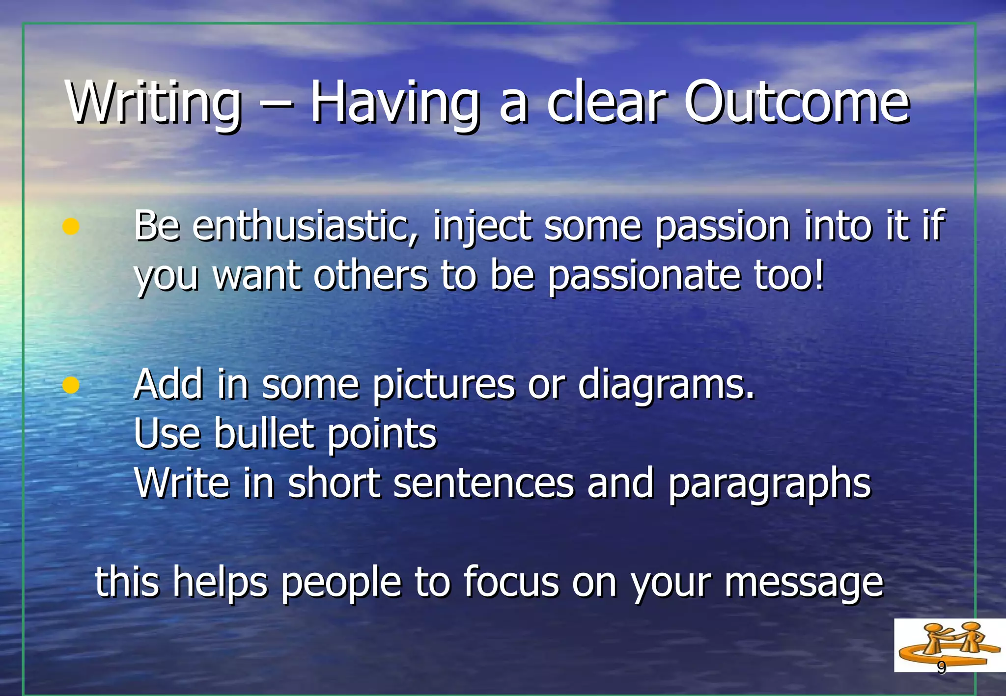 Writing – Having a clear Outcome Be enthusiastic, inject some passion into it if   you want others to be passionate too! Add in some pictures or diagrams.   Use bullet points   Write in short sentences and paragraphs this helps people to focus on your message  
