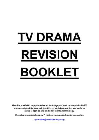 TV DRAMA
      REVISION
      BOOKLET

Use this booklet to help you revise all the things you need to analyse in the TV
 drama section of the exam, all the different social groups that you could be
            asked to look at, and all the key words / terminology.

   If you have any questions don’t hesitate to come and see us or email us

                       rgermaine@carshaltonboys.org
 