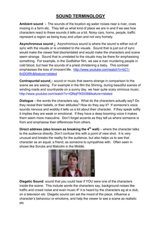 SOUND TERMINOLOGY
Ambient sound - The sounds of the location eg water noises near a river, cows
mooing in a farm etc. They tell us what kind of place we are in and if we see how
characters react to these sounds it tells us a lot. Noisy cars, horns, people, traffic
represent a region as being busy and urban and not very homely.

Asynchronous sound – Asynchronous sound is where the sound is either out of
sync with the visuals or is unrelated to the visuals. Sound that is just out of sync
would make the viewer feel disorientated and would make the characters and scene
seem strange. Sound that is unrelated to the visuals may be there for emphasising
something. For example, in the Godfather film, we see a man murdering people in
cold blood, but hear the sounds of a priest christening a baby. This contrast
emphasises the loss of innocent life. http://www.youtube.com/watch?v=bC1-
6nDGRfc&feature=related

Contrapuntal sound – sound or music that seems strange in comparison to the
scene we are seeing. For example in the film the Shining, during beautiful scenes of
winding roads and countryside on a sunny day, we hear quite scary ominous music.
http://www.youtube.com/watch?v=rQNqFfXSt38&feature=related

Dialogue – the words the characters say. What do the characters actually say? Do
they reveal their beliefs, or their attitudes? How do they say it? If someone‟s voice
sounds nervous and wobbly it tells us a lot about their character. If they speak softly
it implies they are weak or emotional. If they have a deep booming voice it makes
them seem more masculine. Don‟t forget accents as they tell us where someone is
from and emphasise their differences from others.

Direct address (also known as breaking the 4th wall) – where the character talks
to the audience directly. Don‟t confuse this with a point of view shot. It is very
unusual and breaks the reality for the audience, but also helps us to see that
character as an equal, a friend, as someone to sympathise with. Often seen in
shows like Scrubs and Malcolm in the Middle.




Diegetic Sound: sound that you could hear if YOU were one of the characters
inside the scene. This include words the characters say, background noises like
traffic and crowd noise and even music IF it is heard by the characters eg at a club,
on a television etc Diegetic sound can set the mood of the piece, influence a
character‟s behaviour or emotions, and help the viewer to see a scene as realistic
etc
 