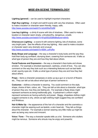 MISE-EN-SCENE TERMINOLOGY


Lighting (general) – can be used to highlight important characters

High Key Lighting – A bright and well lit scene with very few shadows. Often used
to make a location or character seem friendly, happy, safe.
http://www.youtube.com/watch?v=sUvkWkxFb2M

Low key Lighting – a dimly lit scene with lots of shadows. Often used to make a
location or character seem shady, untrustworthy, dangerous, unsafe.
http://www.youtube.com/watch?v=91gU93J2Q8k&feature=relmfu

Chiaroscuro Lighting – a scene lit with extreme lighting, lots of shadows, some
very bright parts. See the effects of low key lighting. Also used to make a location
or character seem very dramatic and unusual.
http://www.youtube.com/watch?v=9SlH_uvPuRw

Body Shape and Language – the way a character‟s body looks and the way they
hold their body eg confident, slumping down, cowering from someone etc It tells us
what type of person they are and how they feel about others.

Facial Features and Expression – the way a character‟s face looks and shows
emotion. For example a shocked expression, sadness, a look of love. You can also
comment on the way they look such as a interesting features such as bad teeth,
small, squinty eyes etc It tells us what type of person they are and how they feel
about others.

Props – Items a character possesses or picks up eg a gun or a bunch of flowers
etc.. They can tell us lots about what type of person someone is

Costumes – clothes a character is wearing. You could comment on the style,
shape, choice of item, colour, etc. They can tell us lots about a character, what type
of person they are, how they are feeling etc. For example a floaty dress might
represent someone as being traditionally girly. A policeman‟s uniform might
represent someone as having authority and power. Baggy, shapeless clothes might
suggest someone is shy, where as tight clothing might suggest they are confident
and flirtatious.

Hair & Make Up – the appearance of the hair of a character and the cosmetics a
character might be wearing such as lipstick, a skin head etc. They tell us things
about the character. For example a woman wearing very little make up might be
seen as being very naive and innocent.

Voice / Tone – The way a character speaks tells us a lot. Someone who stutters
might be nervous. Someone who shouts may be angry and powerful.
 