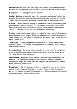 Positioning – how the audience are encouraged to interpret a particular situation.
For example, “the audience are positioned to sympathise with the female character.”

Protagonist – The leading character in the show

Realist / Realism – A style of tv show / film which attempts to be as “realistic” as
possible. For example, “Shameless is considered a realist programme.” Being a
“realist” programme doesn‟t necessarily mean the show IS realistic or accurate.

Racism – Actions, behaviour, feelings or words which seem to discriminate against
people because of their skin colour. This is normally because the person who is
racist believes that there is a difference between people who have different skin
colours and they believe one skin colour to be better than another.

Sexism – Actions, behaviours, feelings or words which seem to discriminate against
people because of their gender. This is normally because the person who is being
sexist believes there is a difference between the two genders and that one gender is
better than the other.

 Stereotype – An overly exaggerated representation of a type of person that is
normally negative. For example a teenage stereotype would be a hoodie wearing,
knife carrying, criminal.

Unconventional – Something which is seen to not be “normal.” For example am
unconventional female character might be powerful, the boss of a company, and
very dominant over other characters.

Versimilitude – A feeling of reality / real life created by particular elements. For
example, “The series Outnumbered creates a feeling of verisimilitude for the
audience by using a real house, every day storylines that would affect an average
family, and improvised dialogue.”

Xenophobia - Actions, behaviours, feelings or words which seem to discriminate
against people because of their country of origin. This is normally because the
person who is being xenophobic believes there is a difference between the countries
and that one country is better than the other
 