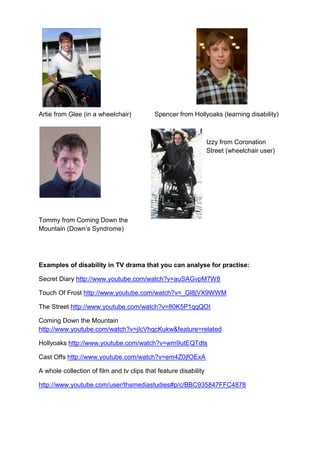 Artie from Glee (in a wheelchair)           Spencer from Hollyoaks (learning disability)



                                                                  Izzy from Coronation
                                                                  Street (wheelchair user)




Tommy from Coming Down the
Mountain (Down‟s Syndrome)




Examples of disability in TV drama that you can analyse for practise:

Secret Diary http://www.youtube.com/watch?v=auSAGvpM7W8

Touch Of Frost http://www.youtube.com/watch?v=_Gl8jVX9WWM

The Street http://www.youtube.com/watch?v=80K5P1qqQOI

Coming Down the Mountain
http://www.youtube.com/watch?v=jIcVhqcKukw&feature=related

Hollyoaks http://www.youtube.com/watch?v=wm9utEQTdts

Cast Offs http://www.youtube.com/watch?v=em4Z0jfOExA

A whole collection of film and tv clips that feature disability

http://www.youtube.com/user/thsmediastudies#p/c/BBC935847FFC4878
 