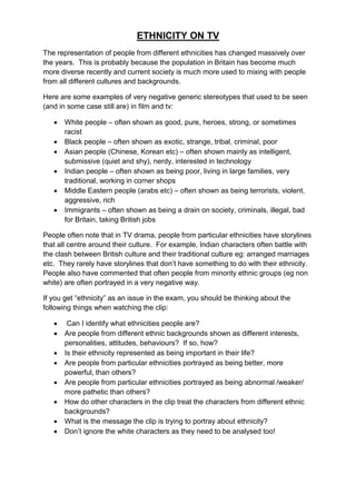 ETHNICITY ON TV
The representation of people from different ethnicities has changed massively over
the years. This is probably because the population in Britain has become much
more diverse recently and current society is much more used to mixing with people
from all different cultures and backgrounds.

Here are some examples of very negative generic stereotypes that used to be seen
(and in some case still are) in film and tv:

      White people – often shown as good, pure, heroes, strong, or sometimes
       racist
      Black people – often shown as exotic, strange, tribal, criminal, poor
      Asian people (Chinese, Korean etc) – often shown mainly as intelligent,
       submissive (quiet and shy), nerdy, interested in technology
      Indian people – often shown as being poor, living in large families, very
       traditional, working in corner shops
      Middle Eastern people (arabs etc) – often shown as being terrorists, violent,
       aggressive, rich
      Immigrants – often shown as being a drain on society, criminals, illegal, bad
       for Britain, taking British jobs

People often note that in TV drama, people from particular ethnicities have storylines
that all centre around their culture. For example, Indian characters often battle with
the clash between British culture and their traditional culture eg: arranged marriages
etc. They rarely have storylines that don‟t have something to do with their ethnicity.
People also have commented that often people from minority ethnic groups (eg non
white) are often portrayed in a very negative way.

If you get “ethnicity” as an issue in the exam, you should be thinking about the
following things when watching the clip:

       Can I identify what ethnicities people are?
      Are people from different ethnic backgrounds shown as different interests,
       personalities, attitudes, behaviours? If so, how?
      Is their ethnicity represented as being important in their life?
      Are people from particular ethnicities portrayed as being better, more
       powerful, than others?
      Are people from particular ethnicities portrayed as being abnormal /weaker/
       more pathetic than others?
      How do other characters in the clip treat the characters from different ethnic
       backgrounds?
      What is the message the clip is trying to portray about ethnicity?
      Don‟t ignore the white characters as they need to be analysed too!
 