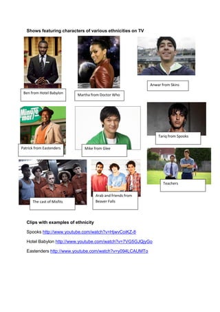 Shows featuring characters of various ethnicities on TV




                                                              Anwar from Skins
 Ben from Hotel Babylon     Martha from Doctor Who




                                                                  Tariq from Spooks

Patrick from Eastenders        Mike from Glee




                                                                     Teachers

                                      Arab and friends from
      The cast of Misfits             Beaver Falls




   Clips with examples of ethnicity

   Spooks http://www.youtube.com/watch?v=HjwvCoiKZ-8

   Hotel Babylon http://www.youtube.com/watch?v=7VG5GJQjyGo

   Eastenders http://www.youtube.com/watch?v=y094LCAUMTo
 