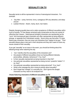 SEXUALITY ON TV


Sexuality tends to still be represented in terms of stereotypical characters. For
example:

        Gay Men – camp, feminine, funny, outrageous OR very attractive, and sleep
        around
       Lesbian Women – Butch, manly, blunt, man haters



Despite changing equality laws and a wider acceptance of different sexualities within
much of society, TV has always remained quite conservative as they are scared of
offending their viewers. Heterosexual (straight) characters are represented as the
“norm” and homosexual (gay) characters are often represented as being different,
strange, or separate from mainstream society. Some critics say that when TV does
feature gay characters, they are never just characters that “happen to be gay.” Their
sexuality always plays a key part in their storylines and they don‟t seem to have any
issues outside of their sexuality.

If you get “sexuality” as an issue in the exam, you should be thinking about the
following things when watching the clip:

        Can I identify what the sexualities of the characters are?
       Are people of different sexualities shown as having different interests,
        personalities, attitudes, behaviours? If so, how?
       Is their sexuality represented as being important in their life?
       Are particular sexualities represented as being normal / powerful / better? If
        so, how?
       Are particular sexualities represented as being abnormal? If so, how?
       What is the message the clip is trying to portray about sexuality?
       Don‟t forget that “straight” is a sexuality too. Don‟t ignore the straight
        characters as they need to be analysed too!

Shows featuring characters of different sexualities on TV




                              Teddy from 90210                   Sean from
                                                                 Coronation Street

Kurt from Glee
 