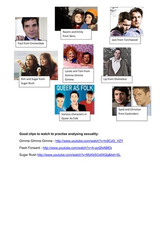 Naomi and Emily
                             from Skins
                                                              Jack from Torchwood
Paul from Emmerdale




                              Lynda and Tom from
                              Gimme Gimme
  Kim and Sugar from          Gimme                     Lip from Shameless
  Sugar Rush




                                                                   Syed and Christian
                            Various characters in                  from Eastenders
                            Queer As Folk




 Good clips to watch to practise analysing sexuality:

 Gimme GImme Gimme - http://www.youtube.com/watch?v=tv8Cz0i_VZY

 Flash Forward - http://www.youtube.com/watch?v=A-ayQfoNBEk

 Sugar Rush http://www.youtube.com/watch?v=MyKb5Gx0XQg&list=SL
 