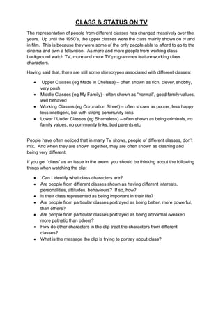 CLASS & STATUS ON TV
The representation of people from different classes has changed massively over the
years. Up until the 1950‟s, the upper classes were the class mainly shown on tv and
in film. This is because they were some of the only people able to afford to go to the
cinema and own a television. As more and more people from working class
background watch TV, more and more TV programmes feature working class
characters.

Having said that, there are still some stereotypes associated with different classes:

       Upper Classes (eg Made in Chelsea) – often shown as rich, clever, snobby,
       very posh
      Middle Classes (eg My Family)– often shown as “normal”, good family values,
       well behaved
      Working Classes (eg Coronation Street) – often shown as poorer, less happy,
       less intelligent, but with strong community links
      Lower / Under Classes (eg Shameless) – often shown as being criminals, no
       family values, no community links, bad parents etc


People have often noticed that in many TV shows, people of different classes, don‟t
mix. And when they are shown together, they are often shown as clashing and
being very different.

If you get “class” as an issue in the exam, you should be thinking about the following
things when watching the clip:

       Can I identify what class characters are?
      Are people from different classes shown as having different interests,
       personalities, attitudes, behaviours? If so, how?
      Is their class represented as being important in their life?
      Are people from particular classes portrayed as being better, more powerful,
       than others?
      Are people from particular classes portrayed as being abnormal /weaker/
       more pathetic than others?
      How do other characters in the clip treat the characters from different
       classes?
      What is the message the clip is trying to portray about class?
 