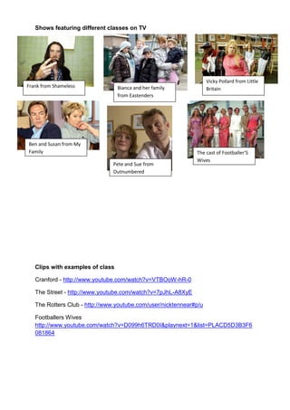 Shows featuring different classes on TV




                                                                    Vicky Pollard from Little
Frank from Shameless              Bianca and her family             Britain
                                  from Eastenders




Ben and Susan from My
Family                                                        The cast of Footballer’S
                                                              Wives
                               Pete and Sue from
                               Outnumbered




   Clips with examples of class

   Cranford - http://www.youtube.com/watch?v=VTBOoW-hR-0

   The Street - http://www.youtube.com/watch?v=7pJhL-A8XyE

   The Rotters Club - http://www.youtube.com/user/nicktennear#p/u

   Footballers Wives
   http://www.youtube.com/watch?v=D099h6TRD0I&playnext=1&list=PLACD5D3B3F6
   081864
 