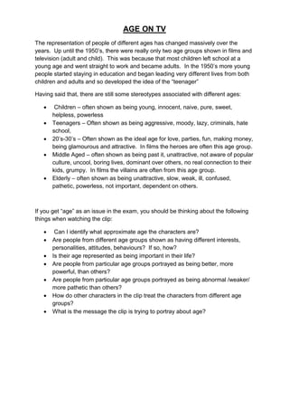 AGE ON TV
The representation of people of different ages has changed massively over the
years. Up until the 1950‟s, there were really only two age groups shown in films and
television (adult and child). This was because that most children left school at a
young age and went straight to work and became adults. In the 1950‟s more young
people started staying in education and began leading very different lives from both
children and adults and so developed the idea of the “teenager”

Having said that, there are still some stereotypes associated with different ages:

       Children – often shown as being young, innocent, naive, pure, sweet,
       helpless, powerless
      Teenagers – Often shown as being aggressive, moody, lazy, criminals, hate
       school,
      20‟s-30‟s – Often shown as the ideal age for love, parties, fun, making money,
       being glamourous and attractive. In films the heroes are often this age group.
      Middle Aged – often shown as being past it, unattractive, not aware of popular
       culture, uncool, boring lives, dominant over others, no real connection to their
       kids, grumpy. In films the villains are often from this age group.
      Elderly – often shown as being unattractive, slow, weak, ill, confused,
       pathetic, powerless, not important, dependent on others.



If you get “age” as an issue in the exam, you should be thinking about the following
things when watching the clip:

       Can I identify what approximate age the characters are?
      Are people from different age groups shown as having different interests,
       personalities, attitudes, behaviours? If so, how?
      Is their age represented as being important in their life?
      Are people from particular age groups portrayed as being better, more
       powerful, than others?
      Are people from particular age groups portrayed as being abnormal /weaker/
       more pathetic than others?
      How do other characters in the clip treat the characters from different age
       groups?
      What is the message the clip is trying to portray about age?
 