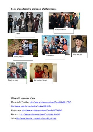 Some shows featuring characters of different ages




                                                        Waterloo Road

           Skins




                                                                        Miss Marple
                                            Shameless
        Outnumbered




Touch of Frost              Coronation Street




    Clips with examples of age

    Monarch Of The Glen http://www.youtube.com/watch?v=gLQwQk_PQtE

    http://www.youtube.com/watch?v=4VyjH9HUCt4

    Eastenders http://www.youtube.com/watch?v=s7ohiEFW2e0

    Blackpool http://www.youtube.com/watch?v=L85qL5ph0J0

    Skins http://www.youtube.com/watch?v=Ho69_sCkwyI
 