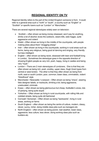 REGIONAL IDENTITY ON TV
Regional Identity refers to the part of the United Kingdom someone is from. It could
refer to a general area such a “north” or “south”, a country such as “English” or
“Scottish” or specific towns such as “London” or “Manchester.”

There are several regional stereotypes widely seen on television:

       Scottish – often shown as being money obsessed, won‟t pay for anything,
       drinks a lot of alcohol, loves the outdoors, wears kilts, eats haggis, quite
       aggressive and violent
      Welsh –Often shown as living in the middle of the countryside, with people
       making jokes about them “shagging sheep”
      Irish – often shown as living in the countryside, working in rural areas such as
       farms, being very religious, being good at dancing and singing, very friendly
       but less intelligent
      English – often shown as being racist, obsessed with beer and football living
       in London. Sometimes the stereotype goes in the opposite direction of
       showing English people as very rich, posh, happy, living in castles and being
       very “royal.”
      London – There are 2 main stereotypes of Londoners. One is that they are
       often shown as being rich, posh, snobby, upper class, Hugh Grant types from
       central or west london. The other is that they often shown as being from
       north, east or south London, poor, common, lower class, criminalistic, violent
       “Kidulthood” style
      Manchester / Newcastle / Liverpool – Often shown as being “chavs”, wearing
       fake designer labels, or tracksuits, drinking a lot, being aggressive,
       uneducated, criminals
      Essex – often shown as being glamourous but cheap, footballer‟s wives, lots
       of partying, being quite stupid
      Yorkshire – Often shown as living in rural countryside, with rolling hills and
       cobbled streets, being quite old fashioned
      Cornwall / Somerset – Often shown as being “backwards”, living in rural
       areas, working on farms
      South England – often shown as being the centre of culture, modern, classy,
       clever, sunny, richer, doing middle class jobs such as managers etc
      North England – often shown as being poorer, bad weather, lower class,
       aggressive, less culture, less clever, doing working class jobs such as
       builders etc
 