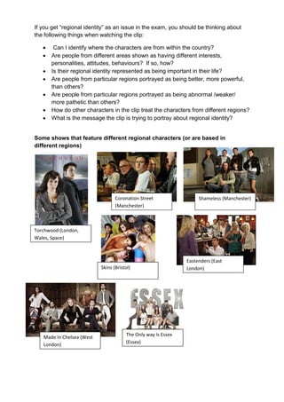 If you get “regional identity” as an issue in the exam, you should be thinking about
the following things when watching the clip:

       Can I identify where the characters are from within the country?
      Are people from different areas shown as having different interests,
       personalities, attitudes, behaviours? If so, how?
      Is their regional identity represented as being important in their life?
      Are people from particular regions portrayed as being better, more powerful,
       than others?
      Are people from particular regions portrayed as being abnormal /weaker/
       more pathetic than others?
      How do other characters in the clip treat the characters from different regions?
      What is the message the clip is trying to portray about regional identity?


Some shows that feature different regional characters (or are based in
different regions)




                                  Coronation Street                 Shameless (Manchester)
                                  (Manchester)



Torchwood (London,
Wales, Space)



                                                               Eastenders (East
                           Skins (Bristol)                     London)




   Made In Chelsea (West               The Only way Is Essex
   London)                             (Essex)
 