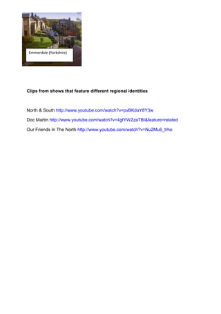 Emmerdale (Yorkshire)




Clips from shows that feature different regional identities



North & South http://www.youtube.com/watch?v=pvBKdaY8Y3w

Doc Martin http://www.youtube.com/watch?v=4gfYWZzaTBI&feature=related

Our Friends In The North http://www.youtube.com/watch?v=Nu2Mu6_trho
 