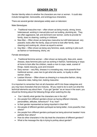 GENDER ON TV
Gender Identity refers to whether the characters are men or women. It could also
include transgender, transvestite, and androgynous characters.

There are several gender stereotypes widely seen on television:

Male Stereotypes

       Traditional masculine man – often shown as being muscly, strong, brave,
       heterosexual, working in manual jobs such as building, plumbing etc. They
       are often aggressive, tall, and dominant over women, works to provide for
       family, does no cleaning, cooking or childcare
      New Man – Often shown as being less masculine but still heterosexual, very
       peaceful, looks after the family, stays at home to look after family, does
       cleaning and cooking etc, shown as equal to women
      Gay Man – Often shown as being very feminine, weak, working in jobs such
       as fashion or hairdressing, bitchy, etc

Female stereotypes

       Traditional feminine woman – often shown as being girly, likes pink, wears
       dresses, does feminine jobs such as working in fashion, hairdressing or stays
       at home to look after the children, needs a man to cope, weak, scared of
       things, needs rescuing, pure and innocent
      Sexy woman – very flirty, dresses in a revealing way, more powerful than
       traditional women, uses men to get what she wants, no loyalty to other
       women, bitchy
      Lesbian Woman – Often shown as dressing in a masculine fashion, doing
       masculine roles, hating men, looking masculine

It is important to remember that not all characters will fit into these categories and
you may have characters that are mixtures. All you need to do is work out what the
technical elements say about them. If you get “gender” as an issue in the exam, you
should be thinking about the following things when watching the clip:

       Can I identify what gender the characters are in the clip?
      Are people from different genders shown as having different interests,
       personalities, attitudes, behaviours? If so, how?
      Is their gender represented as being important in their life?
      Are people of different genders portrayed as being better, more powerful, than
       others?
      Are people from different genders portrayed as being abnormal /weaker/ more
       pathetic than others?
      How do other characters in the clip treat the characters of different genders?
      What is the message the clip is trying to portray about gender?
 