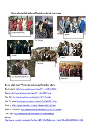 Some shows that feature different gendered characters




       Footballer’s Wives
                                                                   Hustle


                                 Torchwood




       Spooks
                                                               Skins


                                  Cranford




       Lark Rise To Candleford
                                                               Bad Girls


Some clips from TV dramas featuring different genders

Doctor Who http://www.youtube.com/watch?v=yd5IO9mIXMs

Rome http://www.youtube.com/watch?v=3Ilm4NuFvbw

The Bill http://www.youtube.com/watch?v=9-Ts7jpuaLs

Life On Mars http://www.youtube.com/watch?v=Wbir5E1Ueec

Cutting It http://www.youtube.com/watch?v=w9A3WzpW5g8

Wire In The Blood http://www.youtube.com/watch?v=ftzTWzJcUJM

The Cops http://www.youtube.com/watch?v=ctc8AeBX9yA

Hustle
http://www.youtube.com/watch?v=9xomQDTzZqA&playnext=1&list=PLACD5D3B3F6081864
 