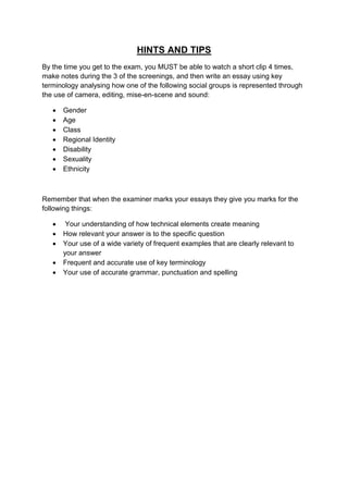 HINTS AND TIPS
By the time you get to the exam, you MUST be able to watch a short clip 4 times,
make notes during the 3 of the screenings, and then write an essay using key
terminology analysing how one of the following social groups is represented through
the use of camera, editing, mise-en-scene and sound:

      Gender
      Age
      Class
      Regional Identity
      Disability
      Sexuality
      Ethnicity



Remember that when the examiner marks your essays they give you marks for the
following things:

       Your understanding of how technical elements create meaning
      How relevant your answer is to the specific question
      Your use of a wide variety of frequent examples that are clearly relevant to
       your answer
      Frequent and accurate use of key terminology
      Your use of accurate grammar, punctuation and spelling
 