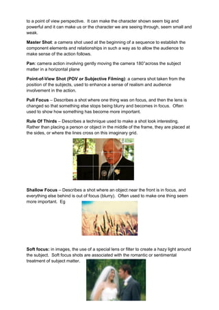 to a point of view perspective. It can make the character shown seem big and
powerful and it can make us or the character we are seeing through, seem small and
weak.

Master Shot: a camera shot used at the beginning of a sequence to establish the
component elements and relationships in such a way as to allow the audience to
make sense of the action follows.

Pan: camera action involving gently moving the camera 180°across the subject
matter in a horizontal plane

Point-of-View Shot (POV or Subjective Filming): a camera shot taken from the
position of the subjects, used to enhance a sense of realism and audience
involvement in the action.

Pull Focus – Describes a shot where one thing was on focus, and then the lens is
changed so that something else stops being blurry and becomes in focus. Often
used to show how something has become more important.

Rule Of Thirds – Describes a technique used to make a shot look interesting.
Rather than placing a person or object in the middle of the frame, they are placed at
the sides, or where the lines cross on this imaginary grid.




Shallow Focus – Describes a shot where an object near the front is in focus, and
everything else behind is out of focus (blurry). Often used to make one thing seem
more important. Eg




Soft focus: in images, the use of a special lens or filter to create a hazy light around
the subject. Soft focus shots are associated with the romantic or sentimental
treatment of subject matter.
 