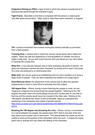 Subjective Filming (or POV): a type of shot in which the camera is positioned as if
looking at the world through the character‟s eyes.

Tight Frame: Describes a shot that is composed with the person or object given
very little space around them. Often used to make them seem important, or trapped.




Tilt: a camera movement that involves moving the camera vertically up and down
from a fixed position.

Tracking Shot: a camera shot in which the camera moves along rails to follow the
subject. When the rails are replaced by a moving platform on wheels, the shot is
called a dolly shot. As you wont know how this shot was filmed you can call it either
a Tracking OR a Dolly shot.

Whip Pan: a very fast pan between two or more characters all points of interest. He
gives the impression camera has been „surprised‟ by activity and is used in the place
of a more conventional cu or shot/reverse shot.

Wide shot: this can be used as an establishing shot of a set or location or to show a
large crowd of people. They can also emphasize the isolation of a single figure.

Zoom/Reverse Zoom: the adjustment of the camera lens to allow the operator
progressively to move in close off or to pull away from the subject.

180 degree Rule – Where, during a scene featuring two people or more, we can
imaging an imaginary line joining those two people together. Adhering to the 180
degree rule would mean you would always ensure your camera was on one side of
that line and the camera would never be crossed to the other side. Sticking to the
180 degree rule allows the viewer to feel comfortable, helps us understand the
positioning of the characters and makes it feel like real life.
ihttp://www.youtube.com/user/Sarahmediafilm#p/c/6A39684E8F4376B7/0/Hdyyuqm
CW14

Breaking the 180 degree rule (Crossing the Line) – Where, during a conversation
or a scene between two people, the camera does NOT stick to one side of the line
(see above) and crosses over at some point. This disorientates the viewer as we are
unable to work out the position of the characters within the room. It makes the scene
seem odd or strange and may reflect the feeling of the characters.
 