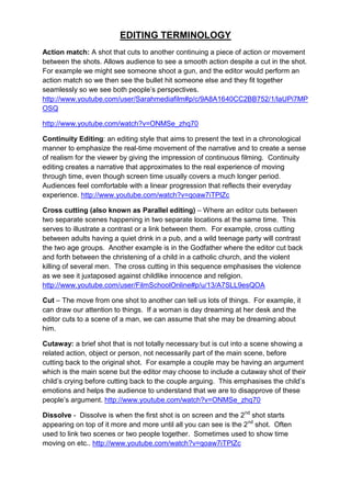 EDITING TERMINOLOGY
Action match: A shot that cuts to another continuing a piece of action or movement
between the shots. Allows audience to see a smooth action despite a cut in the shot.
For example we might see someone shoot a gun, and the editor would perform an
action match so we then see the bullet hit someone else and they fit together
seamlessly so we see both people‟s perspectives.
http://www.youtube.com/user/Sarahmediafilm#p/c/9A8A1640CC2BB752/1/laUPi7MP
OSQ

http://www.youtube.com/watch?v=ONMSe_zhq70

Continuity Editing: an editing style that aims to present the text in a chronological
manner to emphasize the real-time movement of the narrative and to create a sense
of realism for the viewer by giving the impression of continuous filming. Continuity
editing creates a narrative that approximates to the real experience of moving
through time, even though screen time usually covers a much longer period.
Audiences feel comfortable with a linear progression that reflects their everyday
experience. http://www.youtube.com/watch?v=qoaw7iTPlZc

Cross cutting (also known as Parallel editing) – Where an editor cuts between
two separate scenes happening in two separate locations at the same time. This
serves to illustrate a contrast or a link between them. For example, cross cutting
between adults having a quiet drink in a pub, and a wild teenage party will contrast
the two age groups. Another example is in the Godfather where the editor cut back
and forth between the christening of a child in a catholic church, and the violent
killing of several men. The cross cutting in this sequence emphasises the violence
as we see it juxtaposed against childlike innocence and religion.
http://www.youtube.com/user/FilmSchoolOnline#p/u/13/A7SLL9esQOA

Cut – The move from one shot to another can tell us lots of things. For example, it
can draw our attention to things. If a woman is day dreaming at her desk and the
editor cuts to a scene of a man, we can assume that she may be dreaming about
him.

Cutaway: a brief shot that is not totally necessary but is cut into a scene showing a
related action, object or person, not necessarily part of the main scene, before
cutting back to the original shot. For example a couple may be having an argument
which is the main scene but the editor may choose to include a cutaway shot of their
child‟s crying before cutting back to the couple arguing. This emphasises the child‟s
emotions and helps the audience to understand that we are to disapprove of these
people‟s argument. http://www.youtube.com/watch?v=ONMSe_zhq70

Dissolve - Dissolve is when the first shot is on screen and the 2nd shot starts
appearing on top of it more and more until all you can see is the 2nd shot. Often
used to link two scenes or two people together. Sometimes used to show time
moving on etc.. http://www.youtube.com/watch?v=qoaw7iTPlZc
 