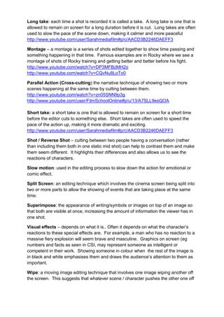Long take: each time a shot is recorded it is called a take. A long take is one that is
allowed to remain on screen for a long duration before it is cut. Long takes are often
used to slow the pace of the scene down, making it calmer and more peaceful
http://www.youtube.com/user/Sarahmediafilm#p/c/AACD3B2246DAEFF3

Montage – a montage is a series of shots edited together to show time passing and
something happening in that time. Famous examples are in Rocky where we see a
montage of shots of Rocky training and getting better and better before his fight.
http://www.youtube.com/watch?v=DP3MFBzMH2o
http://www.youtube.com/watch?v=CQvNu8LoTo0

Parallel Action (Cross-cutting) the narrative technique of showing two or more
scenes happening at the same time by cutting between them.
http://www.youtube.com/watch?v=zn05SNN9p3g
http://www.youtube.com/user/FilmSchoolOnline#p/u/13/A7SLL9esQOA

Short take: a short take is one that is allowed to remain on screen for a short time
before the editor cuts to something else. Short takes are often used to speed the
pace of the action up, making it more dramatic and exciting.
http://www.youtube.com/user/Sarahmediafilm#p/c/AACD3B2246DAEFF3

Shot / Reverse Shot – cutting between two people having a conversation (rather
than including them both in one static mid shot) can help to contrast them and make
them seem different. It highlights their differences and also allows us to see the
reactions of characters.

Slow motion: used in the editing process to slow down the action for emotional or
comic effect.

Split Screen: an editing technique which involves the cinema screen being split into
two or more parts to allow the showing of events that are taking place at the same
time.

Superimpose: the appearance of writing/symbols or images on top of an image so
that both are visible at once, increasing the amount of information the viewer has in
one shot.

Visual effects – depends on what it is.. Often it depends on what the character‟s
reactions to these special effects are. For example, a man who has no reaction to a
massive fiery explosion will seem brave and masculine. Graphics on screen (eg
numbers and facts as seen in CSI, may represent someone as intelligent or
competent in their work. Showing someone in colour when the rest of the image is
in black and white emphasises them and draws the audience‟s attention to them as
important.

Wipe: a moving image editing technique that involves one image wiping another off
the screen. This suggests that whatever scene / character pushes the other one off
 