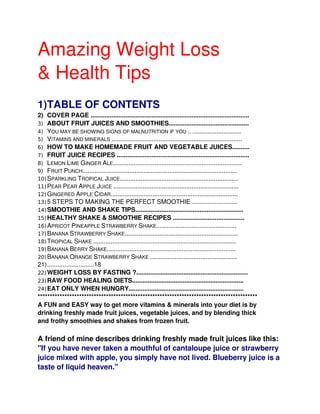 Amazing Weight Loss
& Health Tips
1)TABLE OF CONTENTS
2) COVER PAGE ...........................................................................................
3) ABOUT FRUIT JUICES AND SMOOTHIES..............................................
4) YOU MAY BE SHOWING SIGNS OF MALNUTRITION IF YOU …...........................
5) VITAMINS AND MINERALS ...........................................................................
6) HOW TO MAKE HOMEMADE FRUIT AND VEGETABLE JUICES..........
7) FRUIT JUICE RECIPES ............................................................................
8) LEMON LIME GINGER ALE..........................................................................
9) FRUIT PUNCH.........................................................................................
10) SPARKLING TROPICAL JUICE....................................................................
11) PEAR PEAR APPLE JUICE ........................................................................
12) GINGERED APPLE CIDAR.........................................................................
13) 5 STEPS TO MAKING THE PERFECT SMOOTHIE ..........................
14) SMOOTHIE AND SHAKE TIPS..............................................................
15) HEALTHY SHAKE & SMOOTHIE RECIPES .........................................
16) APRICOT PINEAPPLE STRAWBERRY SHAKE..............................................
17) BANANA STRAWBERRY SHAKE.................................................................
18) TROPICAL SHAKE ..................................................................................
19) BANANA BERRY SHAKE..........................................................................
20) BANANA ORANGE STRAWBERRY SHAKE ..................................................
21)...........................18
22) WEIGHT LOSS BY FASTING ?................................................................
23) RAW FOOD HEALING DIETS................................................................
24) EAT ONLY WHEN HUNGRY..................................................................
******************************************************************************************
A FUN and EASY way to get more vitamins & minerals into your diet is by
drinking freshly made fruit juices, vegetable juices, and by blending thick
and frothy smoothies and shakes from frozen fruit.

A friend of mine describes drinking freshly made fruit juices like this:
"If you have never taken a mouthful of cantaloupe juice or strawberry
juice mixed with apple, you simply have not lived. Blueberry juice is a
taste of liquid heaven."
 