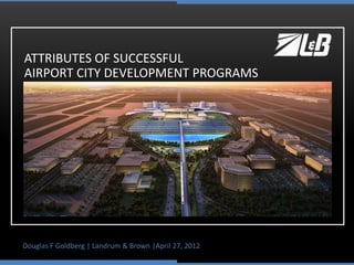 Douglas F Goldberg | Landrum & Brown |April 27, 2012
ATTRIBUTES OF SUCCESSFUL
AIRPORT CITY DEVELOPMENT PROGRAMS
 