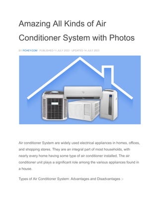 Amazing All Kinds of Air
Conditioner System with Photos
BY PCHEY.COM · PUBLISHED 11 JULY 2023 · UPDATED 14 JULY 2023
Types of AC Air conditioner System are widely used electrical appliances in homes, offices, and
shopping stores. They are an integral part of most households, with nearly every home having some
type of air conditioner installed. The air conditioner unit plays a significant role among the various
appliances found in a house.
Air conditioner System are widely used electrical appliances in homes, offices,
and shopping stores. They are an integral part of most households, with
nearly every home having some type of air conditioner installed. The air
conditioner unit plays a significant role among the various appliances found in
a house.
Types of Air Conditioner System: Advantages and Disadvantages :-
 