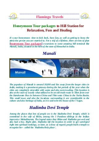 Flamingo Travels
Honeymoon Tour packages to Hill Station for
Relaxation, Fun and Healing
It's your honeymoon- time to kick back, have fun, as well as getting to know the
attractive person you are married to. For a trip of a lifetime, there are lots of plan
[honeymoon Tour packages] excursions to some amazing hill terminal like
Manali, India, situated in the hills of the state of Himachal in India.
Manali
The populace of Manali is around 30,000 and lies away from the larger cities in
India, making it a prominent getaway during the hot periods of the year when the
cities are completely miserable with warm and also overcrowding. This location is
also at the start of exactly what utilized to be an old trade route to Tibet from over
the Karakoram Pass in between China and Tibet onto China in the Tarim Basim.
This small town and also the locations surrounding it are considerable to the
culture and also heritage of India, as it is said to be the house of the 7 Sages.
Hadimba Devi Temple
Among the places that lots of people see is the Hadimba Devi Temple, which is
committed to the wife of Bhim, among the 5 Pandava siblings in the Indian
impressive Mahabharata. The legend states that Bhim and Hadimba got wed and
also had a boy. Right after, Hadimba left the location in order to get worshiped
right into spiritual rankings, so later, as a show of regard; people built a temple to
recognize her - called the 'Hadimba Holy place'.
 