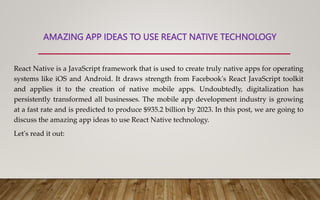 AMAZING APP IDEAS TO USE REACT NATIVE TECHNOLOGY
React Native is a JavaScript framework that is used to create truly native apps for operating
systems like iOS and Android. It draws strength from Facebook's React JavaScript toolkit
and applies it to the creation of native mobile apps. Undoubtedly, digitalization has
persistently transformed all businesses. The mobile app development industry is growing
at a fast rate and is predicted to produce $935.2 billion by 2023. In this post, we are going to
discuss the amazing app ideas to use React Native technology.
Let's read it out:
 