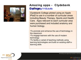 Amazing apps - Clydebank
College
http://bit.ly/11DJc4b
Clydebank College piloted using an Apple
 Clydebank College piloted using an Apple
iPad2 to use in a number of curricular areas
 iPad2 to use in a number of curricular areas
including Beauty Therapy, Sports and Health
 including Beauty Therapy, Sports and Health
Care. Apps relevant to each curricular area
 Care. Apps relevant to each curricular area
were purchased and included anatomy and
 were purchased and included anatomy and
human biology.
 human biology.

••To promote and enhance the use of technology in
 To promote and enhance the use of technology in
the classroom
 the classroom
••To engage learners with the use of modern
 To engage learners with the use of modern
technology
 technology
••To facility a varied of teaching methods using
 To facility a varied of teaching methods using
learning technologies and build on existing staff e-
 learning technologies and build on existing staff e-
learning skills
 learning skills
 