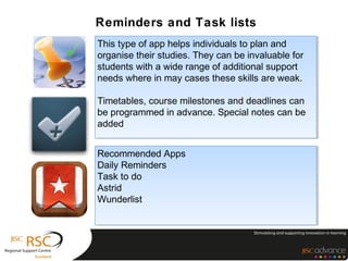 Reminders and Task lists
This type of app helps individuals to plan and
This type of app helps individuals to plan and
organise their studies. They can be invaluable for
organise their studies. They can be invaluable for
students with a wide range of additional support
students with a wide range of additional support
needs where in may cases these skills are weak.
needs where in may cases these skills are weak.

Timetables, course milestones and deadlines can
Timetables, course milestones and deadlines can
be programmed in advance. Special notes can be
be programmed in advance. Special notes can be
added
added


Recommended Apps
Recommended Apps
Daily Reminders
Daily Reminders
Task to do
Task to do
Astrid
Astrid
Wunderlist
Wunderlist
 