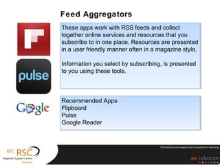 Feed Aggregators
These apps work with RSS feeds and collect
 These apps work with RSS feeds and collect
together online services and resources that you
 together online services and resources that you
subscribe to in one place. Resources are presented
 subscribe to in one place. Resources are presented
in a user friendly manner often in a magazine style.
 in a user friendly manner often in a magazine style.

Information you select by subscribing, is presented
 Information you select by subscribing, is presented
to you using these tools.
 to you using these tools.



Recommended Apps
Recommended Apps
Flipboard
Flipboard
Pulse
Pulse
Google Reader
Google Reader
 
