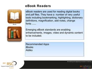eBook Readers
eBook readers are used for reading digital books
 eBook readers are used for reading digital books
and pdf files. They have a number of very useful
 and pdf files. They have a number of very useful
tools including bookmarking, highlighting, dictionary
 tools including bookmarking, highlighting, dictionary
definitions, magnification, add notes, change
 definitions, magnification, add notes, change
fonts ......
 fonts ......

Emerging eBook standards are enabling
 Emerging eBook standards are enabling
enhancements, images, video and dynamic content
 enhancements, images, video and dynamic content
to be included.
 to be included.


Recommended Apps
 Recommended Apps
iBooks
 iBooks
Aldiko
 Aldiko
 