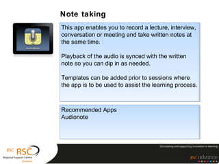 Note taking
This app enables you to record a lecture, interview,
 This app enables you to record a lecture, interview,
conversation or meeting and take written notes at
 conversation or meeting and take written notes at
the same time.
 the same time.

Playback of the audio is synced with the written
Playback of the audio is synced with the written
note so you can dip in as needed.
note so you can dip in as needed.

Templates can be added prior to sessions where
 Templates can be added prior to sessions where
the app is to be used to assist the learning process.
 the app is to be used to assist the learning process.



Recommended Apps
Recommended Apps
Audionote
Audionote
 