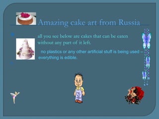 Amazing cake art from Russia
   all you see below are cakes that can be eaten
    without any part of it left.
     no plastics or any other artificial stuff is being used –
    everything is edible.

 