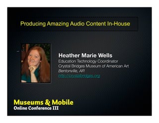 Producing Amazing Audio Content In-House



Title – Heather Marie Wells




                                           Heather Marie Wells
                                           Education Technology Coordinator
                                           Crystal Bridges Museum of American Art
                                           Bentonville, AR
                                           http://crystalbridges.org
 