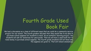 Fourth Grade Used
Book Fair
We had a discussion as a class of different ways that we could do a community service
project for our school. The fourth graders decided that they would like to be able to
purchase school supplies for students in need. As an authentic learning project, the
students will ask for donations for used books. Then we will have a used book fair to
raise money to purchase school supplies. The fourth grade students will not know who
the supplies are given to. That will remain anonymous.
 