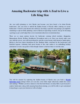 Amazing Backwater trip with A Zeal to Live a
Life King Size
Are you really planning to visit Kerala just because you have heard a lot about Kerala
backwaters? Are you keen to unfold the hidden beauty of Kerala while cruising on serene
backwaters? Convert your dreams into reality by choosing a specific tour package you might be
wondering to opt out while planning a tour to Kerala on upcoming vacation. Just go for choosing
a package as per your budget that covers maximum attractions in minimum days.
There are so many options known for backwater cruising which includes Alappuzha,
Kumarakom, Kochi, Kollam, Kozhikode, Trivandrum and so on. Once you slowly make your
way with the waves, you will be privileged to spot the scenic beauty with attractive landscaping.
Kerala is the best tourist destination in the Southern India, stretched by the backwaters and
brackish lagoons. Adorning lush green beauty of the state makes it an enthralling holiday
destination to visit at any point of time though winters is the best time to visit this state.
You will be amazed by exploring the hidden beauty of Kerala once you book a Kerala
backwater tour package where you can also cover other major attractions amidst the serene
surroundings. Whether you have interest to feel the fresh breeze on misty hills or just focused to
explore backwaters along with enjoying houseboat cruising, you will be able to get customized
tour packages as per your interest as well as budget.
 