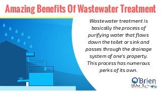 Amazing Benefits Of Wastewater Treatment
Wastewater treatment is
basically the process of
purifying water that flows
down the toilet or sink and
passes through the drainage
system of one's property.
This process has numerous
perks of its own.
 