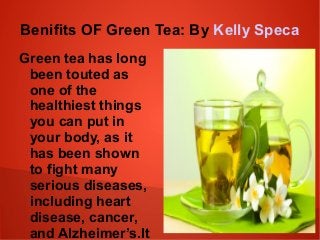 Benifits OF Green Tea: By Kelly Speca 
Green tea has long 
been touted as 
one of the 
healthiest things 
you can put in 
your body, as it 
has been shown 
to fight many 
serious diseases, 
including heart 
disease, cancer, 
and Alzheimer’s.It 
is rich in 
 
