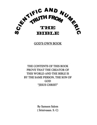 THE
       BIBLE

      GOD’S OWN BOOK




  THE CONTENTS OF THIS BOOK
 PROVE THAT THE CREATOR OF
 THIS WORLD AND THE BIBLE IS
BY THE SAME PERSON, THE SON OF
              GOD
         “JESUS CHRIST”




        By Samson Salem
        ( Srinivasan. S. C)
 