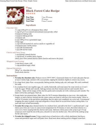 Print
Black Forest Cake Recipe
Prep Time 1 hour 30 minutes
Cook Time 35 minutes
Total Time 2 hours 5 minutes
Ingredients
Chocolate Cake:
1¾ cups (250 g/8.8 oz.) all-purpose flour, sifted
⅔ cup (65 g/2.3 oz.) natural unsweetened cocoa powder, sifted
2 teaspoons baking soda
1 teaspoon baking powder
1 teaspoon salt
2 cups (400 g/14 oz.) granulated sugar
2 large eggs
½ cup (120 ml) neutral oil, such as canola or vegetable oil
2 teaspoons pure vanilla extract
1 cup (240 ml) buttermilk
1 cup (240 ml) hot water
Cherries and Cherry Syrup:
1 cup drained, canned cherries
¼ cup Kirsch, or another cherry liqueur
cherry juice from canned cherries (drain cherries and reserve the juice)
Whipped Cream Frosting:
3 cups heavy cream, cold
½ cup powdered sugar, sifted
Optional Decorations:
200 g/7 oz. chocolate shavings
Fresh whole cherries
Instructions
To make the chocolate cake: Preheat oven to 350°F/180°C. Generously butter two 8-inch cake pans that are
at least 2-inches high, and dust with cocoa powder, tapping the ramekins slightly to remove any excess.
1.
In a large bowl, place flour, cocoa powder, baking powder, baking soda, salt, and sugar. Mix until combined.
Set aside.
2.
In a medium bowl, mix together eggs, oil, vanilla, buttermilk, and water (pour the water slowly so it won’t
cook the eggs). Whisk until smooth. Add egg mixture into flour mixture and mix until smooth. Don’t
overbeat – batter will be lumpy at first, but mix gently and eventually stir with a whisk just until smooth. The
batter will be thin and liquid. That's ok.
3.
Scrape batter into prepared pans. Bake cakes for 30-35 minutes (depending on your oven - this might take
longer), or until a skewer inserted into the center comes out clean or with just a few moist crumbs. Allow to
cool for 10 minutes in the pan before unmolding, then let cakes cool completely on a wire rack. I recommend
wrapping the cakes in plastic wrap and refrigerate or freeze them for several hours before cutting them. Cut
each cake layer in half horizontally.
4.
To make the syrup: place drained cherries in a medium bowl, and add to the bowl ¼ cup Kirsch and ½ cup
cherry juice from can. Leave to soak at room temperature for 30 minutes or more, then drain cherries in a
sieve over a bowl, keeping both the cherries and syrup. Add more cherry juice to the syrup to get 3/4 cup
syrup (you won't need the rest of the juice, discard it or save for another use). This will be the soaking syrup
for the cake layers.
5.
To make the whipped cream: Using a stand mixer or hand mixer with a whisk attachment, beat heavy
cream and powdered sugar until stiff peaks form. Read more about making perfect whipped cream here.
6.
Amazing Black Forest Cake Recipe | Pretty. Simple. Sweet. https://prettysimplesweet.com/black-forest-cake/
1 of 2 13/02/2019, 18:04
 